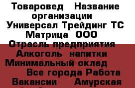 Товаровед › Название организации ­ Универсал-Трейдинг ТС Матрица, ООО › Отрасль предприятия ­ Алкоголь, напитки › Минимальный оклад ­ 20 000 - Все города Работа » Вакансии   . Амурская обл.,Архаринский р-н